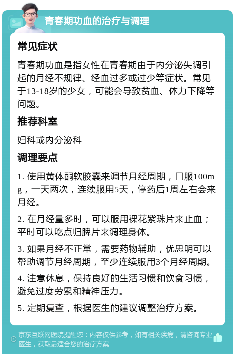 青春期功血的治疗与调理 常见症状 青春期功血是指女性在青春期由于内分泌失调引起的月经不规律、经血过多或过少等症状。常见于13-18岁的少女，可能会导致贫血、体力下降等问题。 推荐科室 妇科或内分泌科 调理要点 1. 使用黄体酮软胶囊来调节月经周期，口服100mg，一天两次，连续服用5天，停药后1周左右会来月经。 2. 在月经量多时，可以服用裸花紫珠片来止血；平时可以吃点归脾片来调理身体。 3. 如果月经不正常，需要药物辅助，优思明可以帮助调节月经周期，至少连续服用3个月经周期。 4. 注意休息，保持良好的生活习惯和饮食习惯，避免过度劳累和精神压力。 5. 定期复查，根据医生的建议调整治疗方案。