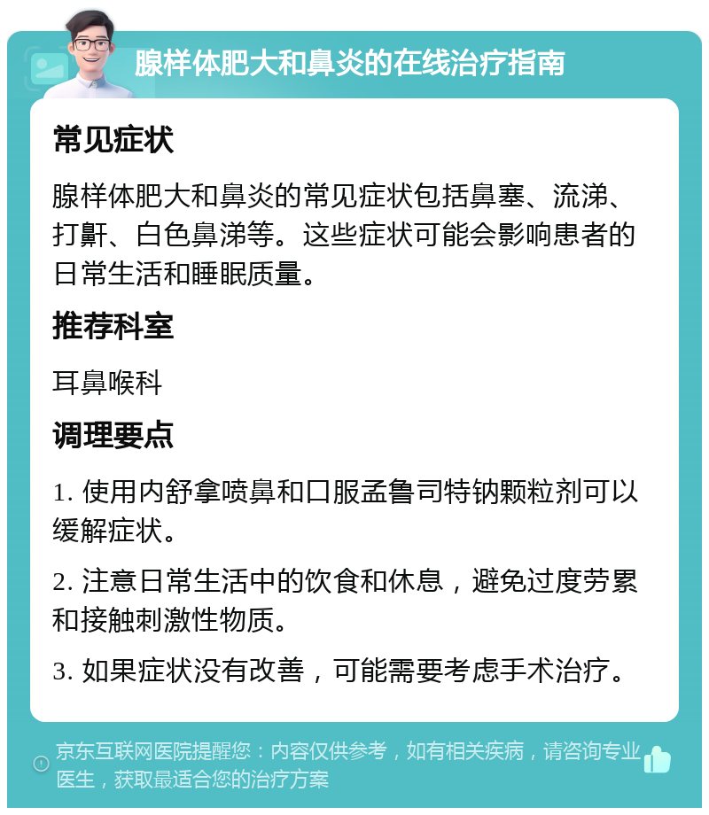 腺样体肥大和鼻炎的在线治疗指南 常见症状 腺样体肥大和鼻炎的常见症状包括鼻塞、流涕、打鼾、白色鼻涕等。这些症状可能会影响患者的日常生活和睡眠质量。 推荐科室 耳鼻喉科 调理要点 1. 使用内舒拿喷鼻和口服孟鲁司特钠颗粒剂可以缓解症状。 2. 注意日常生活中的饮食和休息，避免过度劳累和接触刺激性物质。 3. 如果症状没有改善，可能需要考虑手术治疗。