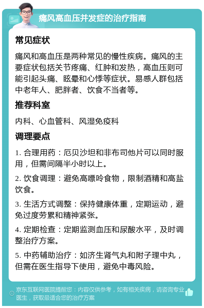 痛风高血压并发症的治疗指南 常见症状 痛风和高血压是两种常见的慢性疾病。痛风的主要症状包括关节疼痛、红肿和发热，高血压则可能引起头痛、眩晕和心悸等症状。易感人群包括中老年人、肥胖者、饮食不当者等。 推荐科室 内科、心血管科、风湿免疫科 调理要点 1. 合理用药：厄贝沙坦和非布司他片可以同时服用，但需间隔半小时以上。 2. 饮食调理：避免高嘌呤食物，限制酒精和高盐饮食。 3. 生活方式调整：保持健康体重，定期运动，避免过度劳累和精神紧张。 4. 定期检查：定期监测血压和尿酸水平，及时调整治疗方案。 5. 中药辅助治疗：如济生肾气丸和附子理中丸，但需在医生指导下使用，避免中毒风险。