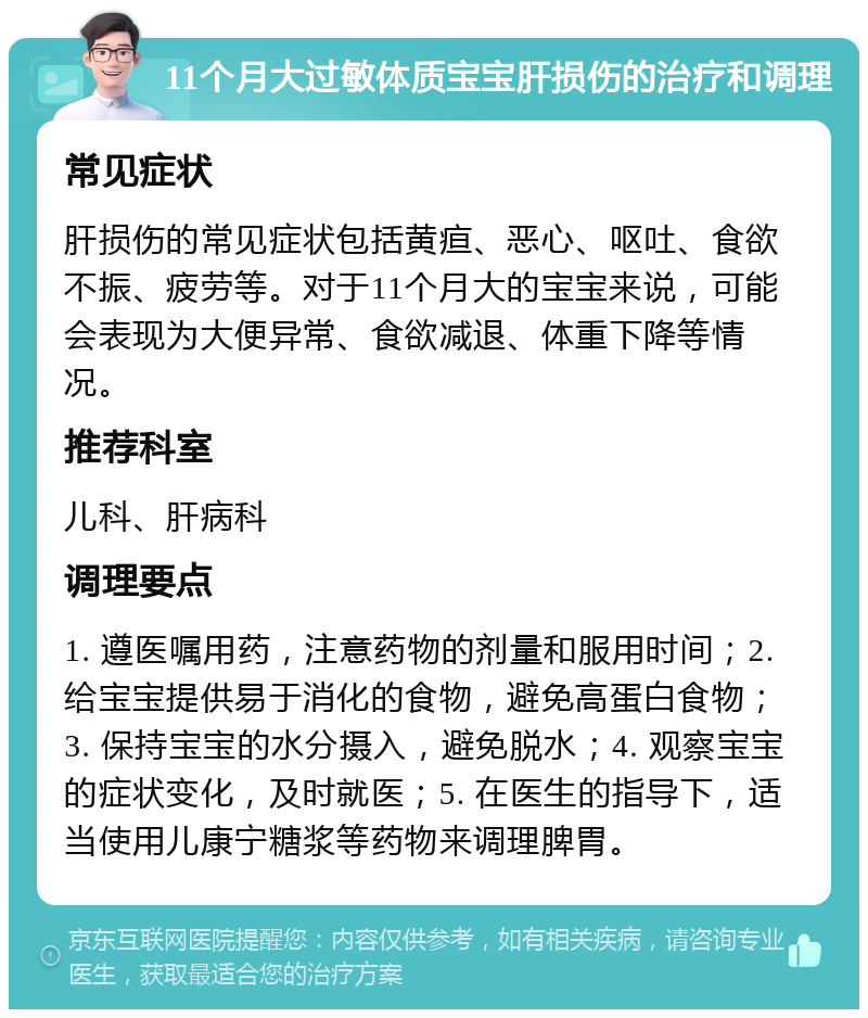 11个月大过敏体质宝宝肝损伤的治疗和调理 常见症状 肝损伤的常见症状包括黄疸、恶心、呕吐、食欲不振、疲劳等。对于11个月大的宝宝来说，可能会表现为大便异常、食欲减退、体重下降等情况。 推荐科室 儿科、肝病科 调理要点 1. 遵医嘱用药，注意药物的剂量和服用时间；2. 给宝宝提供易于消化的食物，避免高蛋白食物；3. 保持宝宝的水分摄入，避免脱水；4. 观察宝宝的症状变化，及时就医；5. 在医生的指导下，适当使用儿康宁糖浆等药物来调理脾胃。