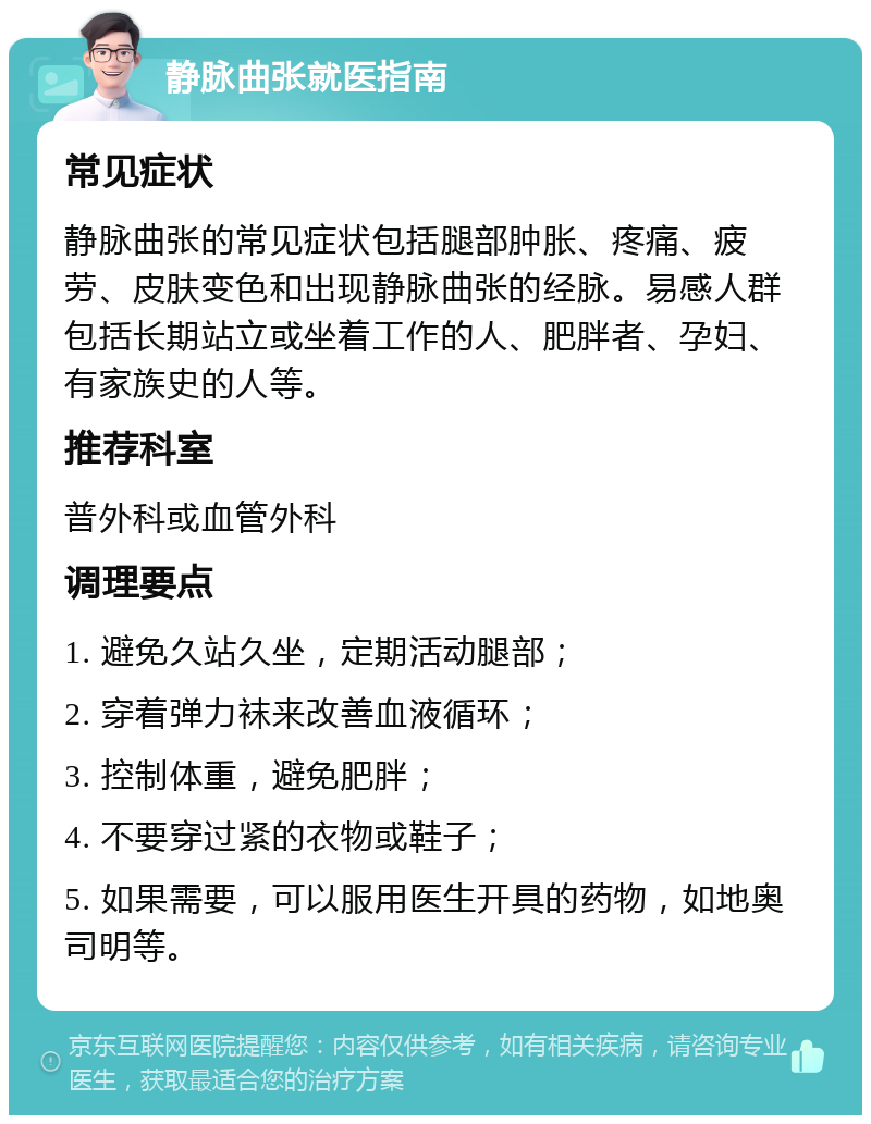 静脉曲张就医指南 常见症状 静脉曲张的常见症状包括腿部肿胀、疼痛、疲劳、皮肤变色和出现静脉曲张的经脉。易感人群包括长期站立或坐着工作的人、肥胖者、孕妇、有家族史的人等。 推荐科室 普外科或血管外科 调理要点 1. 避免久站久坐，定期活动腿部； 2. 穿着弹力袜来改善血液循环； 3. 控制体重，避免肥胖； 4. 不要穿过紧的衣物或鞋子； 5. 如果需要，可以服用医生开具的药物，如地奥司明等。