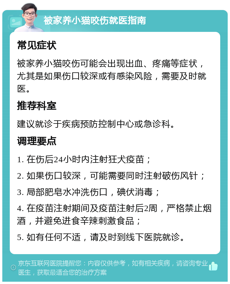 被家养小猫咬伤就医指南 常见症状 被家养小猫咬伤可能会出现出血、疼痛等症状，尤其是如果伤口较深或有感染风险，需要及时就医。 推荐科室 建议就诊于疾病预防控制中心或急诊科。 调理要点 1. 在伤后24小时内注射狂犬疫苗； 2. 如果伤口较深，可能需要同时注射破伤风针； 3. 局部肥皂水冲洗伤口，碘伏消毒； 4. 在疫苗注射期间及疫苗注射后2周，严格禁止烟酒，并避免进食辛辣刺激食品； 5. 如有任何不适，请及时到线下医院就诊。