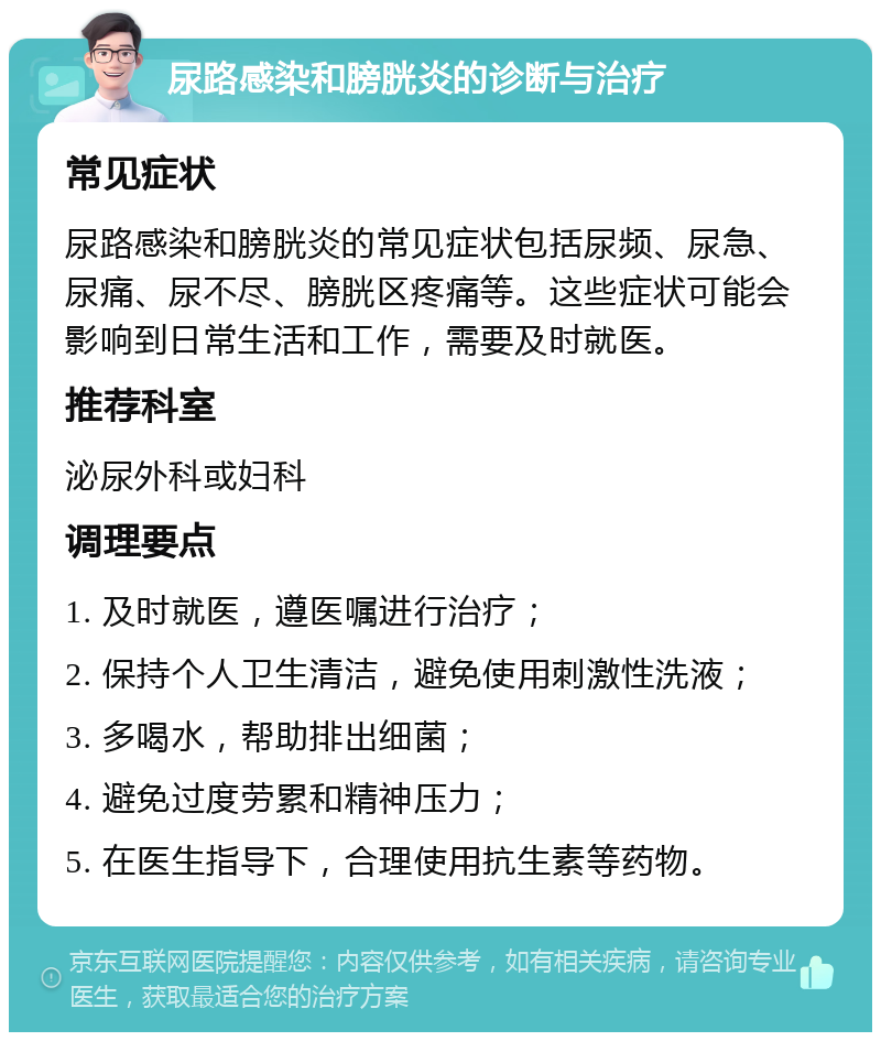 尿路感染和膀胱炎的诊断与治疗 常见症状 尿路感染和膀胱炎的常见症状包括尿频、尿急、尿痛、尿不尽、膀胱区疼痛等。这些症状可能会影响到日常生活和工作，需要及时就医。 推荐科室 泌尿外科或妇科 调理要点 1. 及时就医，遵医嘱进行治疗； 2. 保持个人卫生清洁，避免使用刺激性洗液； 3. 多喝水，帮助排出细菌； 4. 避免过度劳累和精神压力； 5. 在医生指导下，合理使用抗生素等药物。