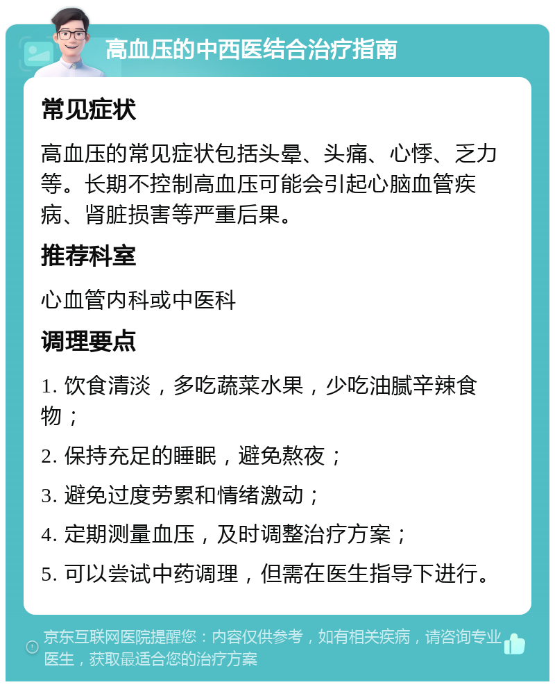 高血压的中西医结合治疗指南 常见症状 高血压的常见症状包括头晕、头痛、心悸、乏力等。长期不控制高血压可能会引起心脑血管疾病、肾脏损害等严重后果。 推荐科室 心血管内科或中医科 调理要点 1. 饮食清淡，多吃蔬菜水果，少吃油腻辛辣食物； 2. 保持充足的睡眠，避免熬夜； 3. 避免过度劳累和情绪激动； 4. 定期测量血压，及时调整治疗方案； 5. 可以尝试中药调理，但需在医生指导下进行。