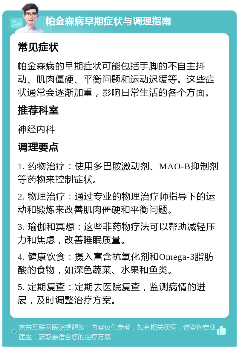 帕金森病早期症状与调理指南 常见症状 帕金森病的早期症状可能包括手脚的不自主抖动、肌肉僵硬、平衡问题和运动迟缓等。这些症状通常会逐渐加重，影响日常生活的各个方面。 推荐科室 神经内科 调理要点 1. 药物治疗：使用多巴胺激动剂、MAO-B抑制剂等药物来控制症状。 2. 物理治疗：通过专业的物理治疗师指导下的运动和锻炼来改善肌肉僵硬和平衡问题。 3. 瑜伽和冥想：这些非药物疗法可以帮助减轻压力和焦虑，改善睡眠质量。 4. 健康饮食：摄入富含抗氧化剂和Omega-3脂肪酸的食物，如深色蔬菜、水果和鱼类。 5. 定期复查：定期去医院复查，监测病情的进展，及时调整治疗方案。