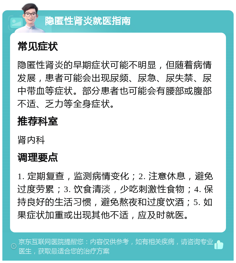 隐匿性肾炎就医指南 常见症状 隐匿性肾炎的早期症状可能不明显，但随着病情发展，患者可能会出现尿频、尿急、尿失禁、尿中带血等症状。部分患者也可能会有腰部或腹部不适、乏力等全身症状。 推荐科室 肾内科 调理要点 1. 定期复查，监测病情变化；2. 注意休息，避免过度劳累；3. 饮食清淡，少吃刺激性食物；4. 保持良好的生活习惯，避免熬夜和过度饮酒；5. 如果症状加重或出现其他不适，应及时就医。