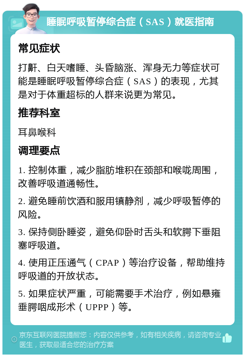 睡眠呼吸暂停综合症（SAS）就医指南 常见症状 打鼾、白天嗜睡、头昏脑涨、浑身无力等症状可能是睡眠呼吸暂停综合症（SAS）的表现，尤其是对于体重超标的人群来说更为常见。 推荐科室 耳鼻喉科 调理要点 1. 控制体重，减少脂肪堆积在颈部和喉咙周围，改善呼吸道通畅性。 2. 避免睡前饮酒和服用镇静剂，减少呼吸暂停的风险。 3. 保持侧卧睡姿，避免仰卧时舌头和软腭下垂阻塞呼吸道。 4. 使用正压通气（CPAP）等治疗设备，帮助维持呼吸道的开放状态。 5. 如果症状严重，可能需要手术治疗，例如悬雍垂腭咽成形术（UPPP）等。