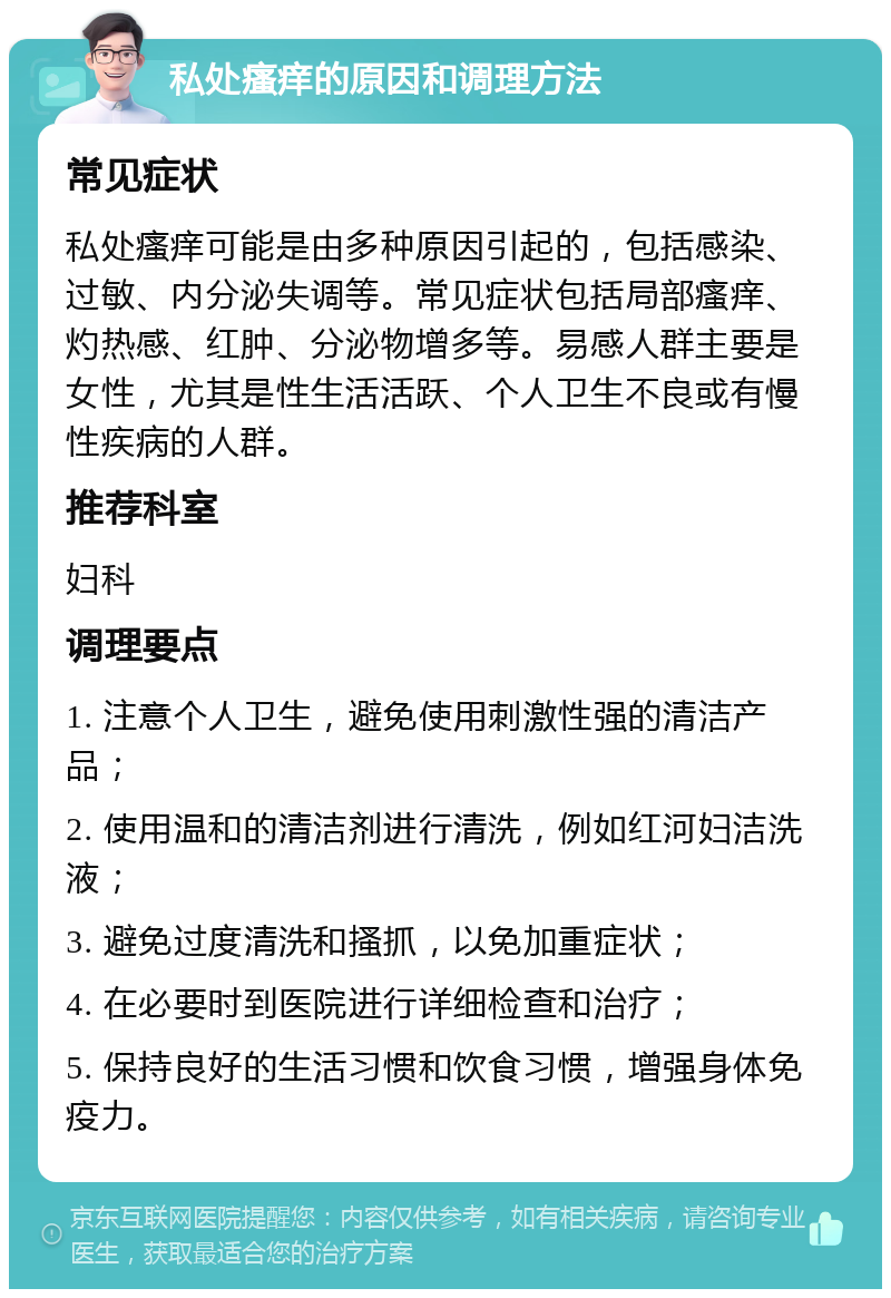 私处瘙痒的原因和调理方法 常见症状 私处瘙痒可能是由多种原因引起的，包括感染、过敏、内分泌失调等。常见症状包括局部瘙痒、灼热感、红肿、分泌物增多等。易感人群主要是女性，尤其是性生活活跃、个人卫生不良或有慢性疾病的人群。 推荐科室 妇科 调理要点 1. 注意个人卫生，避免使用刺激性强的清洁产品； 2. 使用温和的清洁剂进行清洗，例如红河妇洁洗液； 3. 避免过度清洗和搔抓，以免加重症状； 4. 在必要时到医院进行详细检查和治疗； 5. 保持良好的生活习惯和饮食习惯，增强身体免疫力。