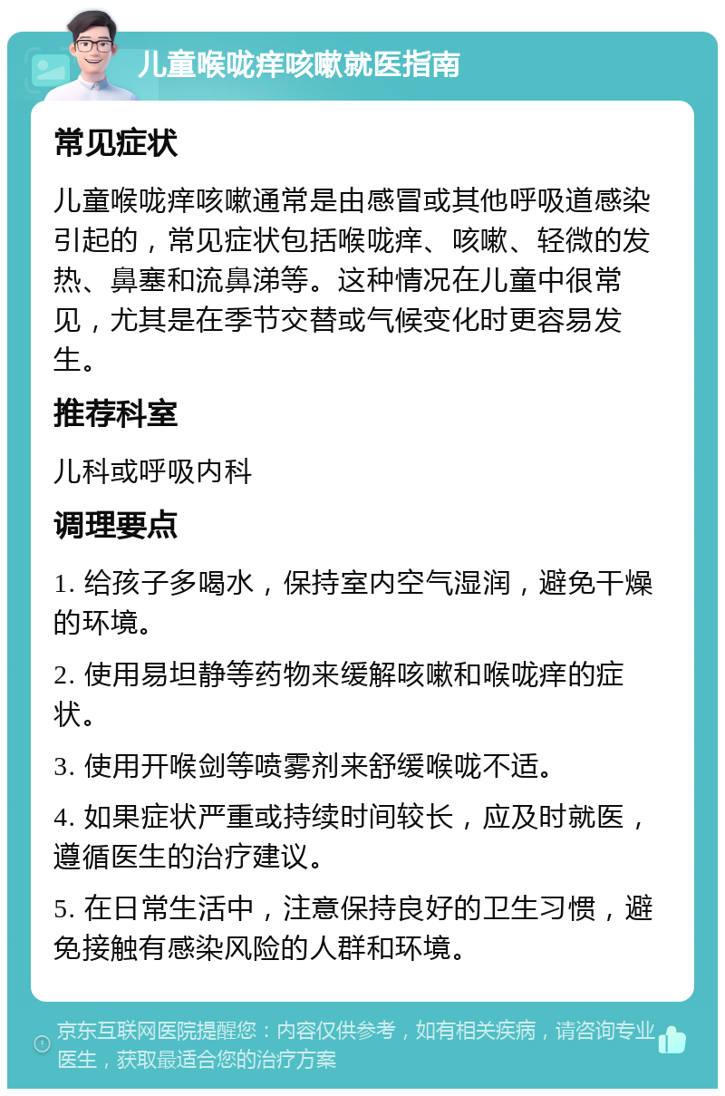 儿童喉咙痒咳嗽就医指南 常见症状 儿童喉咙痒咳嗽通常是由感冒或其他呼吸道感染引起的，常见症状包括喉咙痒、咳嗽、轻微的发热、鼻塞和流鼻涕等。这种情况在儿童中很常见，尤其是在季节交替或气候变化时更容易发生。 推荐科室 儿科或呼吸内科 调理要点 1. 给孩子多喝水，保持室内空气湿润，避免干燥的环境。 2. 使用易坦静等药物来缓解咳嗽和喉咙痒的症状。 3. 使用开喉剑等喷雾剂来舒缓喉咙不适。 4. 如果症状严重或持续时间较长，应及时就医，遵循医生的治疗建议。 5. 在日常生活中，注意保持良好的卫生习惯，避免接触有感染风险的人群和环境。