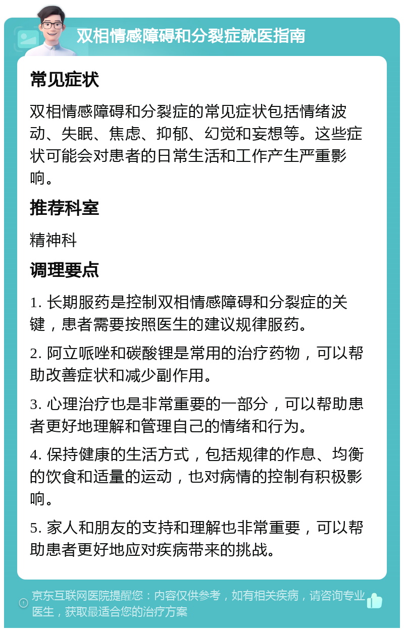 双相情感障碍和分裂症就医指南 常见症状 双相情感障碍和分裂症的常见症状包括情绪波动、失眠、焦虑、抑郁、幻觉和妄想等。这些症状可能会对患者的日常生活和工作产生严重影响。 推荐科室 精神科 调理要点 1. 长期服药是控制双相情感障碍和分裂症的关键，患者需要按照医生的建议规律服药。 2. 阿立哌唑和碳酸锂是常用的治疗药物，可以帮助改善症状和减少副作用。 3. 心理治疗也是非常重要的一部分，可以帮助患者更好地理解和管理自己的情绪和行为。 4. 保持健康的生活方式，包括规律的作息、均衡的饮食和适量的运动，也对病情的控制有积极影响。 5. 家人和朋友的支持和理解也非常重要，可以帮助患者更好地应对疾病带来的挑战。