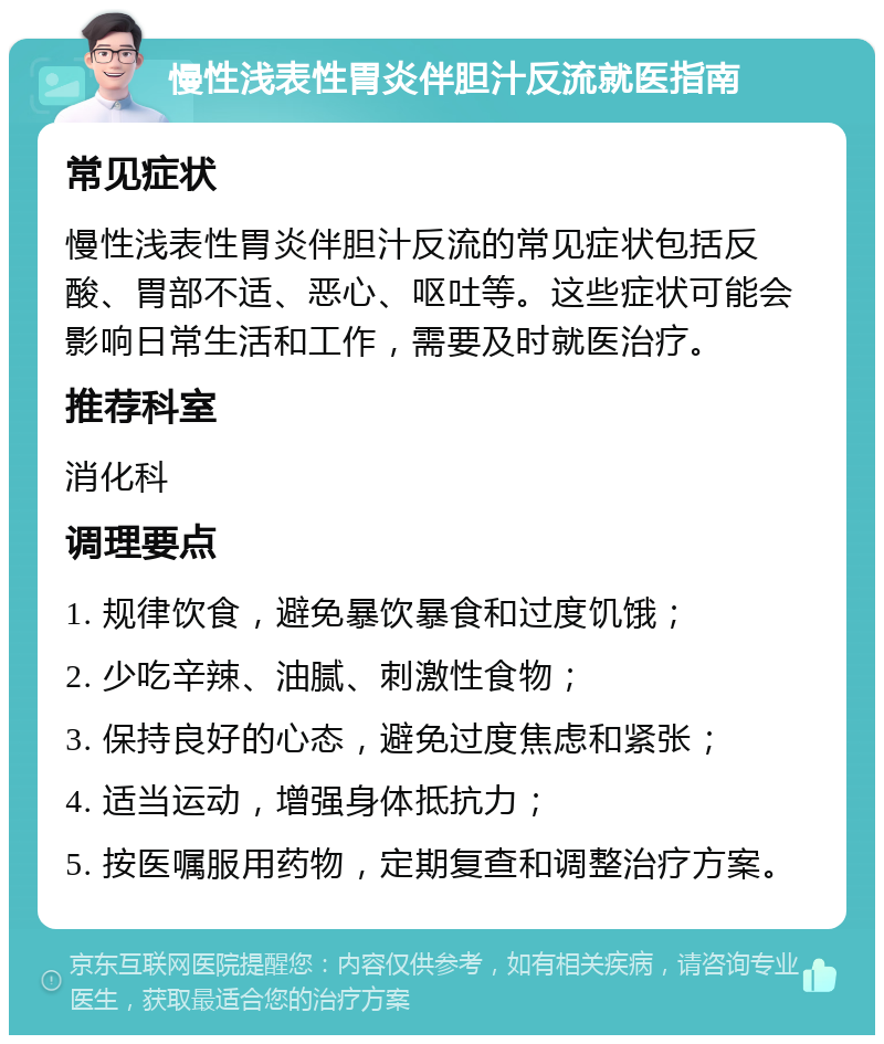 慢性浅表性胃炎伴胆汁反流就医指南 常见症状 慢性浅表性胃炎伴胆汁反流的常见症状包括反酸、胃部不适、恶心、呕吐等。这些症状可能会影响日常生活和工作，需要及时就医治疗。 推荐科室 消化科 调理要点 1. 规律饮食，避免暴饮暴食和过度饥饿； 2. 少吃辛辣、油腻、刺激性食物； 3. 保持良好的心态，避免过度焦虑和紧张； 4. 适当运动，增强身体抵抗力； 5. 按医嘱服用药物，定期复查和调整治疗方案。