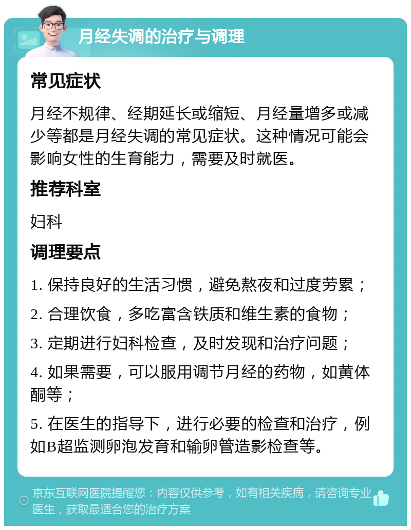 月经失调的治疗与调理 常见症状 月经不规律、经期延长或缩短、月经量增多或减少等都是月经失调的常见症状。这种情况可能会影响女性的生育能力，需要及时就医。 推荐科室 妇科 调理要点 1. 保持良好的生活习惯，避免熬夜和过度劳累； 2. 合理饮食，多吃富含铁质和维生素的食物； 3. 定期进行妇科检查，及时发现和治疗问题； 4. 如果需要，可以服用调节月经的药物，如黄体酮等； 5. 在医生的指导下，进行必要的检查和治疗，例如B超监测卵泡发育和输卵管造影检查等。