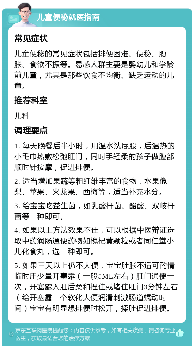 儿童便秘就医指南 常见症状 儿童便秘的常见症状包括排便困难、便秘、腹胀、食欲不振等。易感人群主要是婴幼儿和学龄前儿童，尤其是那些饮食不均衡、缺乏运动的儿童。 推荐科室 儿科 调理要点 1. 每天晚餐后半小时，用温水洗屁股，后温热的小毛巾热敷松弛肛门，同时手轻柔的孩子做腹部顺时针按摩，促进排便。 2. 适当增加果蔬等粗纤维丰富的食物，水果像梨、苹果、火龙果、西梅等，适当补充水分。 3. 给宝宝吃益生菌，如乳酸杆菌、酪酸、双岐杆菌等一种即可。 4. 如果以上方法效果不佳，可以根据中医辩证选取中药润肠通便药物如槐杞黄颗粒或者同仁堂小儿化食丸，选一种即可。 5. 如果三天以上仍不大便，宝宝肚胀不适可酌情临时用少量开塞露（一般5ML左右）肛门通便一次，开塞露入肛后柔和捏住或堵住肛门3分钟左右（给开塞露一个软化大便润滑刺激肠道蠕动时间）宝宝有明显想排便时松开，揉肚促进排便。