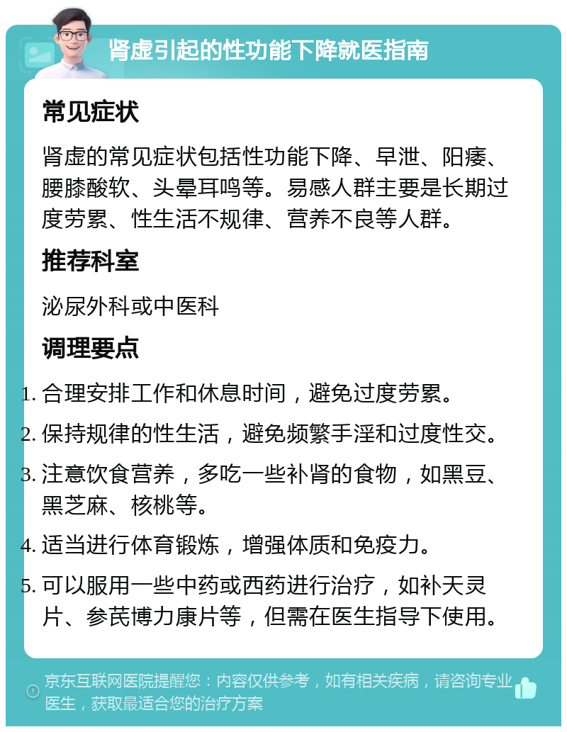 肾虚引起的性功能下降就医指南 常见症状 肾虚的常见症状包括性功能下降、早泄、阳痿、腰膝酸软、头晕耳鸣等。易感人群主要是长期过度劳累、性生活不规律、营养不良等人群。 推荐科室 泌尿外科或中医科 调理要点 合理安排工作和休息时间，避免过度劳累。 保持规律的性生活，避免频繁手淫和过度性交。 注意饮食营养，多吃一些补肾的食物，如黑豆、黑芝麻、核桃等。 适当进行体育锻炼，增强体质和免疫力。 可以服用一些中药或西药进行治疗，如补天灵片、参芪博力康片等，但需在医生指导下使用。