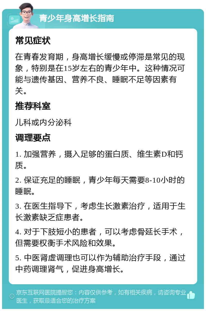 青少年身高增长指南 常见症状 在青春发育期，身高增长缓慢或停滞是常见的现象，特别是在15岁左右的青少年中。这种情况可能与遗传基因、营养不良、睡眠不足等因素有关。 推荐科室 儿科或内分泌科 调理要点 1. 加强营养，摄入足够的蛋白质、维生素D和钙质。 2. 保证充足的睡眠，青少年每天需要8-10小时的睡眠。 3. 在医生指导下，考虑生长激素治疗，适用于生长激素缺乏症患者。 4. 对于下肢短小的患者，可以考虑骨延长手术，但需要权衡手术风险和效果。 5. 中医肾虚调理也可以作为辅助治疗手段，通过中药调理肾气，促进身高增长。