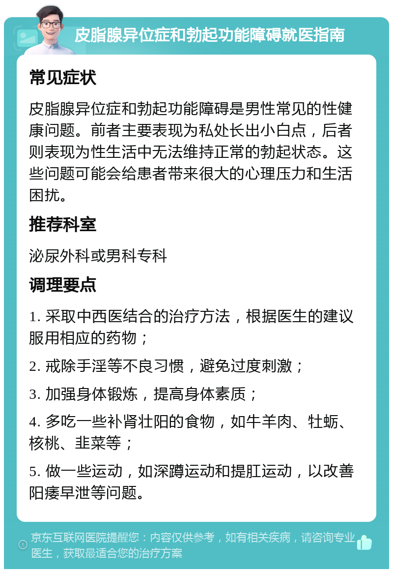 皮脂腺异位症和勃起功能障碍就医指南 常见症状 皮脂腺异位症和勃起功能障碍是男性常见的性健康问题。前者主要表现为私处长出小白点，后者则表现为性生活中无法维持正常的勃起状态。这些问题可能会给患者带来很大的心理压力和生活困扰。 推荐科室 泌尿外科或男科专科 调理要点 1. 采取中西医结合的治疗方法，根据医生的建议服用相应的药物； 2. 戒除手淫等不良习惯，避免过度刺激； 3. 加强身体锻炼，提高身体素质； 4. 多吃一些补肾壮阳的食物，如牛羊肉、牡蛎、核桃、韭菜等； 5. 做一些运动，如深蹲运动和提肛运动，以改善阳痿早泄等问题。