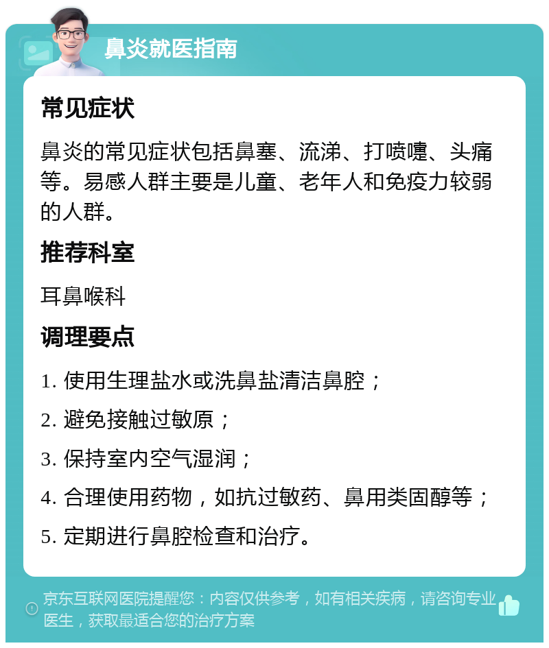 鼻炎就医指南 常见症状 鼻炎的常见症状包括鼻塞、流涕、打喷嚏、头痛等。易感人群主要是儿童、老年人和免疫力较弱的人群。 推荐科室 耳鼻喉科 调理要点 1. 使用生理盐水或洗鼻盐清洁鼻腔； 2. 避免接触过敏原； 3. 保持室内空气湿润； 4. 合理使用药物，如抗过敏药、鼻用类固醇等； 5. 定期进行鼻腔检查和治疗。