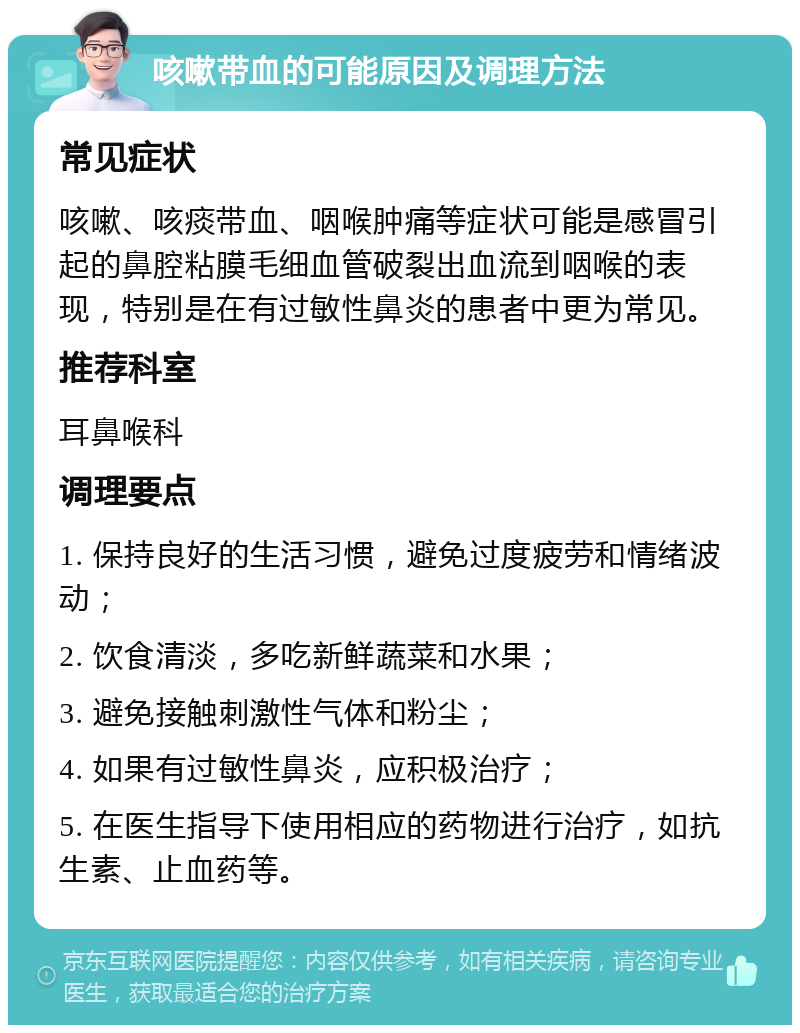 咳嗽带血的可能原因及调理方法 常见症状 咳嗽、咳痰带血、咽喉肿痛等症状可能是感冒引起的鼻腔粘膜毛细血管破裂出血流到咽喉的表现，特别是在有过敏性鼻炎的患者中更为常见。 推荐科室 耳鼻喉科 调理要点 1. 保持良好的生活习惯，避免过度疲劳和情绪波动； 2. 饮食清淡，多吃新鲜蔬菜和水果； 3. 避免接触刺激性气体和粉尘； 4. 如果有过敏性鼻炎，应积极治疗； 5. 在医生指导下使用相应的药物进行治疗，如抗生素、止血药等。