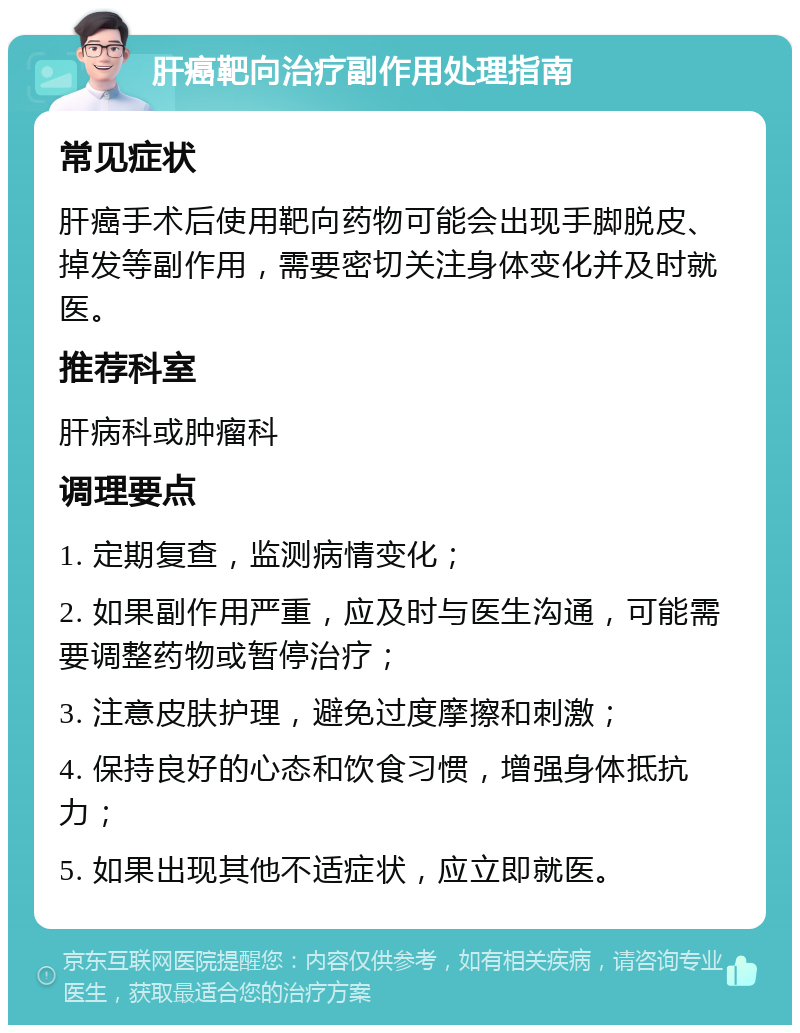 肝癌靶向治疗副作用处理指南 常见症状 肝癌手术后使用靶向药物可能会出现手脚脱皮、掉发等副作用，需要密切关注身体变化并及时就医。 推荐科室 肝病科或肿瘤科 调理要点 1. 定期复查，监测病情变化； 2. 如果副作用严重，应及时与医生沟通，可能需要调整药物或暂停治疗； 3. 注意皮肤护理，避免过度摩擦和刺激； 4. 保持良好的心态和饮食习惯，增强身体抵抗力； 5. 如果出现其他不适症状，应立即就医。