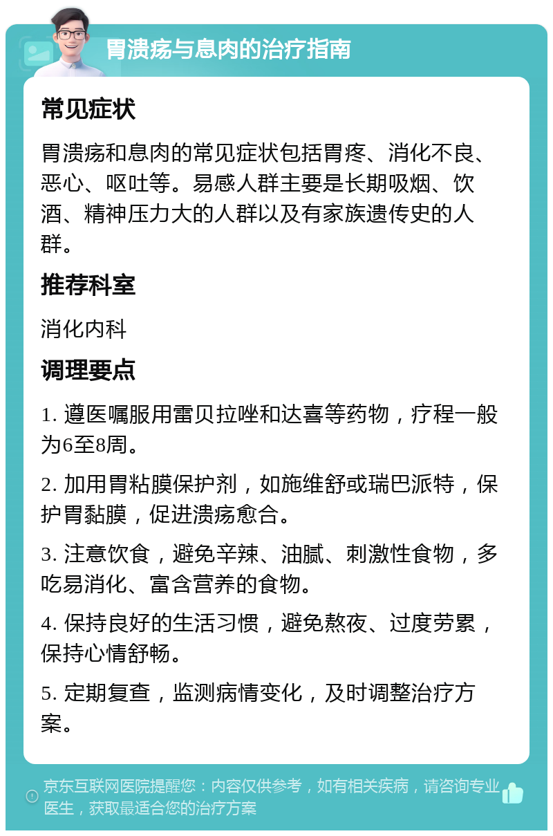 胃溃疡与息肉的治疗指南 常见症状 胃溃疡和息肉的常见症状包括胃疼、消化不良、恶心、呕吐等。易感人群主要是长期吸烟、饮酒、精神压力大的人群以及有家族遗传史的人群。 推荐科室 消化内科 调理要点 1. 遵医嘱服用雷贝拉唑和达喜等药物，疗程一般为6至8周。 2. 加用胃粘膜保护剂，如施维舒或瑞巴派特，保护胃黏膜，促进溃疡愈合。 3. 注意饮食，避免辛辣、油腻、刺激性食物，多吃易消化、富含营养的食物。 4. 保持良好的生活习惯，避免熬夜、过度劳累，保持心情舒畅。 5. 定期复查，监测病情变化，及时调整治疗方案。