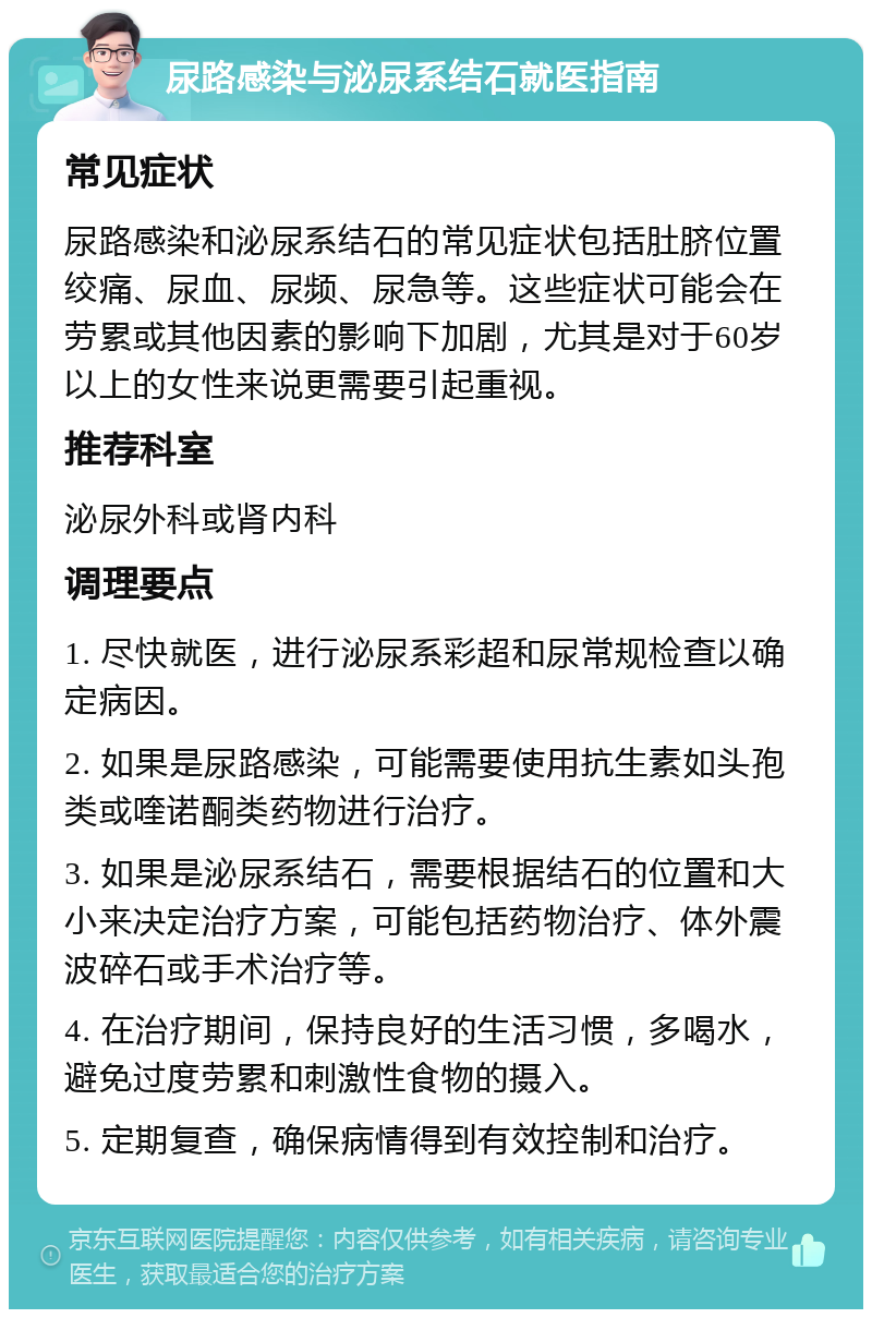 尿路感染与泌尿系结石就医指南 常见症状 尿路感染和泌尿系结石的常见症状包括肚脐位置绞痛、尿血、尿频、尿急等。这些症状可能会在劳累或其他因素的影响下加剧，尤其是对于60岁以上的女性来说更需要引起重视。 推荐科室 泌尿外科或肾内科 调理要点 1. 尽快就医，进行泌尿系彩超和尿常规检查以确定病因。 2. 如果是尿路感染，可能需要使用抗生素如头孢类或喹诺酮类药物进行治疗。 3. 如果是泌尿系结石，需要根据结石的位置和大小来决定治疗方案，可能包括药物治疗、体外震波碎石或手术治疗等。 4. 在治疗期间，保持良好的生活习惯，多喝水，避免过度劳累和刺激性食物的摄入。 5. 定期复查，确保病情得到有效控制和治疗。