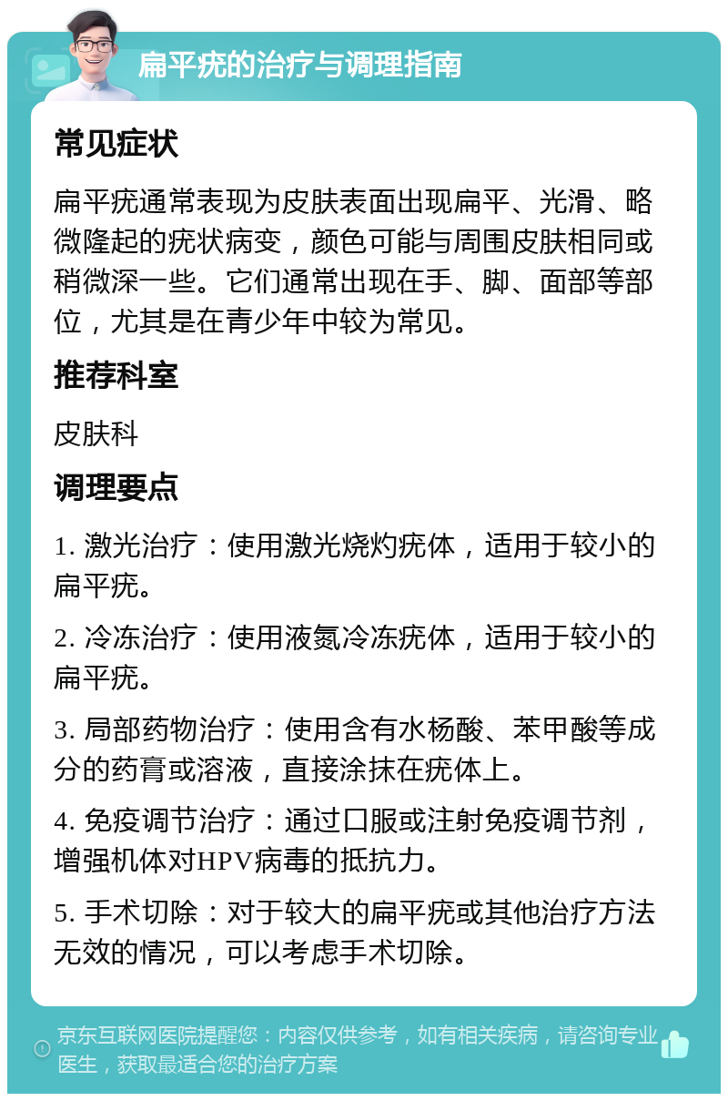 扁平疣的治疗与调理指南 常见症状 扁平疣通常表现为皮肤表面出现扁平、光滑、略微隆起的疣状病变，颜色可能与周围皮肤相同或稍微深一些。它们通常出现在手、脚、面部等部位，尤其是在青少年中较为常见。 推荐科室 皮肤科 调理要点 1. 激光治疗：使用激光烧灼疣体，适用于较小的扁平疣。 2. 冷冻治疗：使用液氮冷冻疣体，适用于较小的扁平疣。 3. 局部药物治疗：使用含有水杨酸、苯甲酸等成分的药膏或溶液，直接涂抹在疣体上。 4. 免疫调节治疗：通过口服或注射免疫调节剂，增强机体对HPV病毒的抵抗力。 5. 手术切除：对于较大的扁平疣或其他治疗方法无效的情况，可以考虑手术切除。