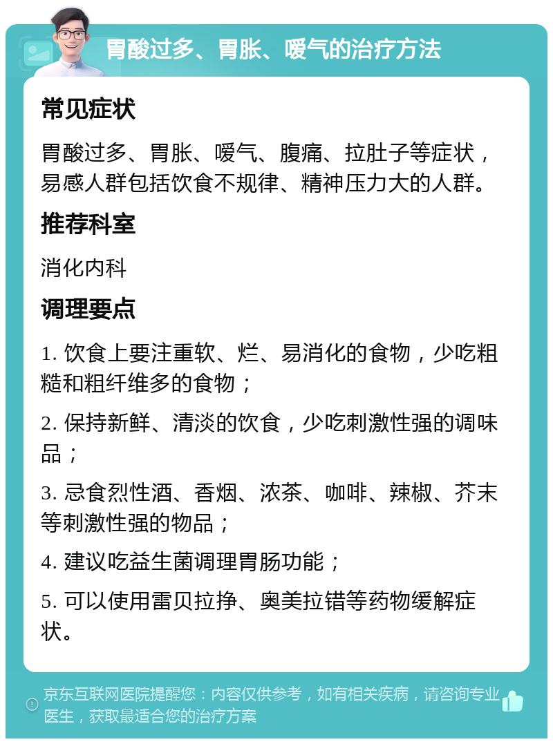 胃酸过多、胃胀、嗳气的治疗方法 常见症状 胃酸过多、胃胀、嗳气、腹痛、拉肚子等症状，易感人群包括饮食不规律、精神压力大的人群。 推荐科室 消化内科 调理要点 1. 饮食上要注重软、烂、易消化的食物，少吃粗糙和粗纤维多的食物； 2. 保持新鲜、清淡的饮食，少吃刺激性强的调味品； 3. 忌食烈性酒、香烟、浓茶、咖啡、辣椒、芥末等刺激性强的物品； 4. 建议吃益生菌调理胃肠功能； 5. 可以使用雷贝拉挣、奥美拉错等药物缓解症状。