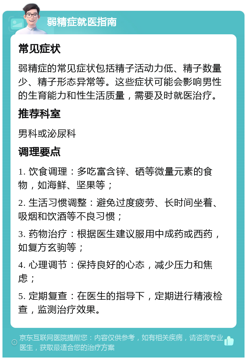 弱精症就医指南 常见症状 弱精症的常见症状包括精子活动力低、精子数量少、精子形态异常等。这些症状可能会影响男性的生育能力和性生活质量，需要及时就医治疗。 推荐科室 男科或泌尿科 调理要点 1. 饮食调理：多吃富含锌、硒等微量元素的食物，如海鲜、坚果等； 2. 生活习惯调整：避免过度疲劳、长时间坐着、吸烟和饮酒等不良习惯； 3. 药物治疗：根据医生建议服用中成药或西药，如复方玄驹等； 4. 心理调节：保持良好的心态，减少压力和焦虑； 5. 定期复查：在医生的指导下，定期进行精液检查，监测治疗效果。