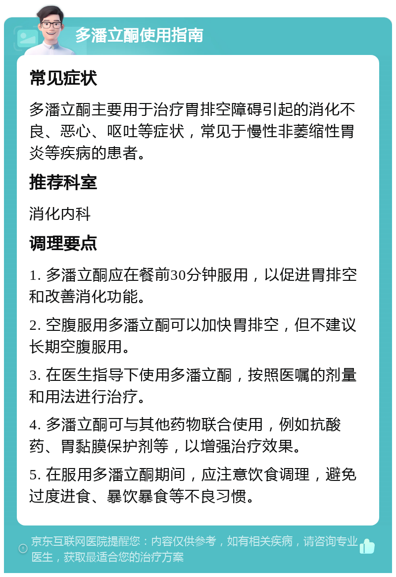 多潘立酮使用指南 常见症状 多潘立酮主要用于治疗胃排空障碍引起的消化不良、恶心、呕吐等症状，常见于慢性非萎缩性胃炎等疾病的患者。 推荐科室 消化内科 调理要点 1. 多潘立酮应在餐前30分钟服用，以促进胃排空和改善消化功能。 2. 空腹服用多潘立酮可以加快胃排空，但不建议长期空腹服用。 3. 在医生指导下使用多潘立酮，按照医嘱的剂量和用法进行治疗。 4. 多潘立酮可与其他药物联合使用，例如抗酸药、胃黏膜保护剂等，以增强治疗效果。 5. 在服用多潘立酮期间，应注意饮食调理，避免过度进食、暴饮暴食等不良习惯。