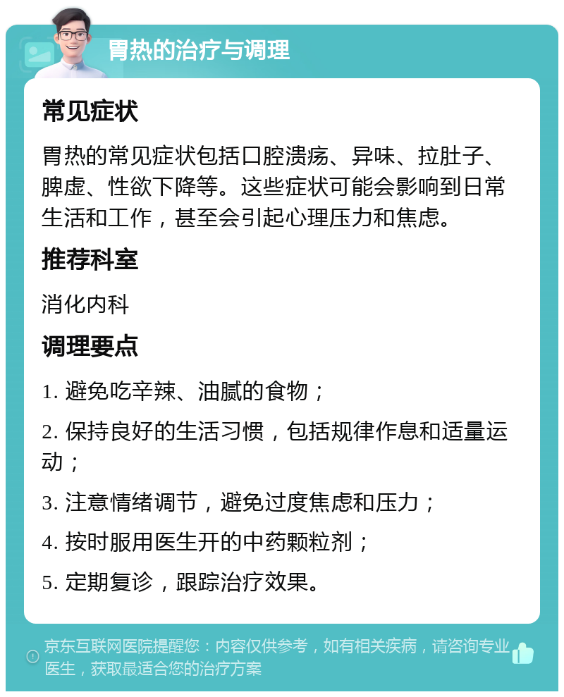 胃热的治疗与调理 常见症状 胃热的常见症状包括口腔溃疡、异味、拉肚子、脾虚、性欲下降等。这些症状可能会影响到日常生活和工作，甚至会引起心理压力和焦虑。 推荐科室 消化内科 调理要点 1. 避免吃辛辣、油腻的食物； 2. 保持良好的生活习惯，包括规律作息和适量运动； 3. 注意情绪调节，避免过度焦虑和压力； 4. 按时服用医生开的中药颗粒剂； 5. 定期复诊，跟踪治疗效果。