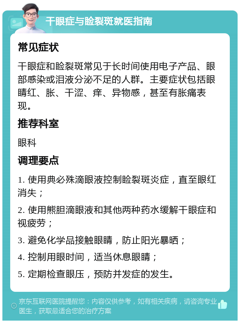 干眼症与睑裂斑就医指南 常见症状 干眼症和睑裂斑常见于长时间使用电子产品、眼部感染或泪液分泌不足的人群。主要症状包括眼睛红、胀、干涩、痒、异物感，甚至有胀痛表现。 推荐科室 眼科 调理要点 1. 使用典必殊滴眼液控制睑裂斑炎症，直至眼红消失； 2. 使用熊胆滴眼液和其他两种药水缓解干眼症和视疲劳； 3. 避免化学品接触眼睛，防止阳光暴晒； 4. 控制用眼时间，适当休息眼睛； 5. 定期检查眼压，预防并发症的发生。