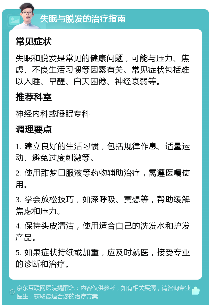 失眠与脱发的治疗指南 常见症状 失眠和脱发是常见的健康问题，可能与压力、焦虑、不良生活习惯等因素有关。常见症状包括难以入睡、早醒、白天困倦、神经衰弱等。 推荐科室 神经内科或睡眠专科 调理要点 1. 建立良好的生活习惯，包括规律作息、适量运动、避免过度刺激等。 2. 使用甜梦口服液等药物辅助治疗，需遵医嘱使用。 3. 学会放松技巧，如深呼吸、冥想等，帮助缓解焦虑和压力。 4. 保持头皮清洁，使用适合自己的洗发水和护发产品。 5. 如果症状持续或加重，应及时就医，接受专业的诊断和治疗。