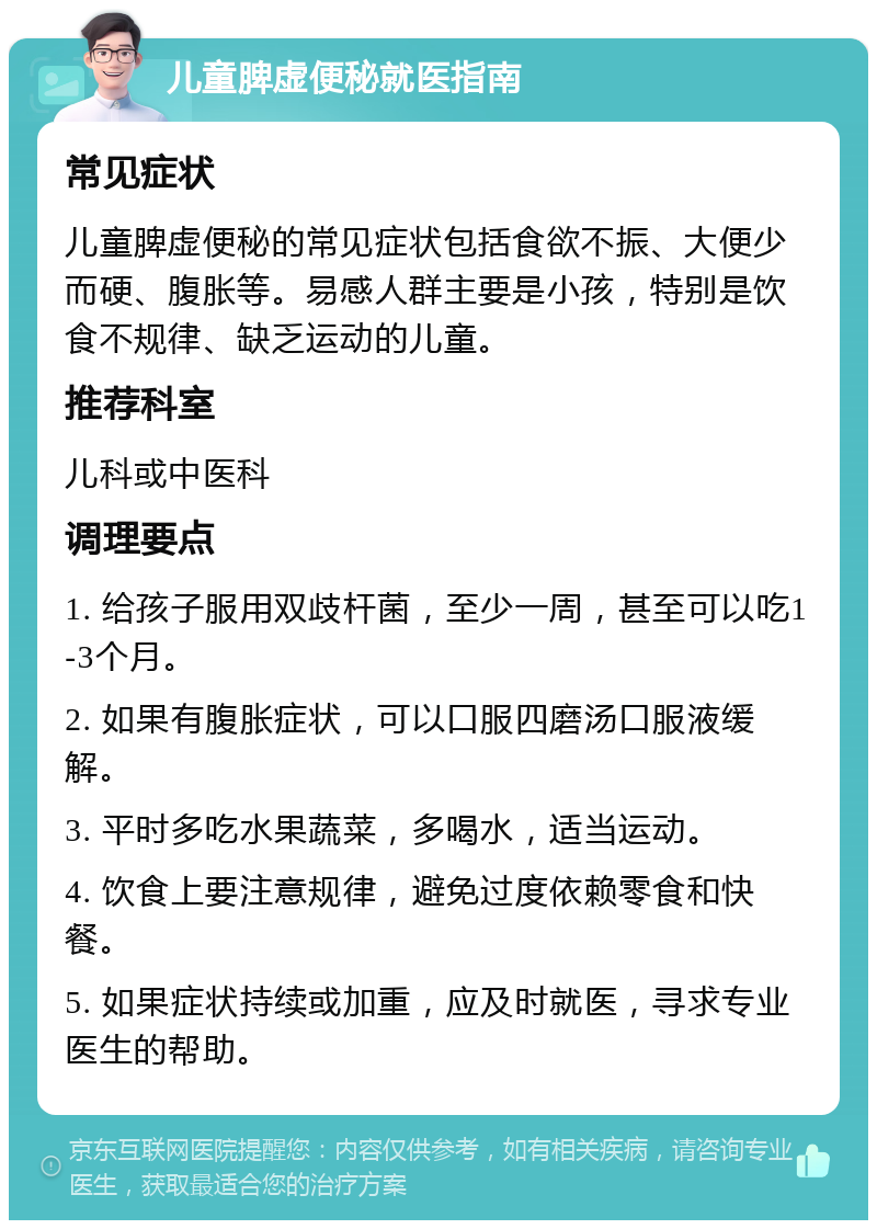 儿童脾虚便秘就医指南 常见症状 儿童脾虚便秘的常见症状包括食欲不振、大便少而硬、腹胀等。易感人群主要是小孩，特别是饮食不规律、缺乏运动的儿童。 推荐科室 儿科或中医科 调理要点 1. 给孩子服用双歧杆菌，至少一周，甚至可以吃1-3个月。 2. 如果有腹胀症状，可以口服四磨汤口服液缓解。 3. 平时多吃水果蔬菜，多喝水，适当运动。 4. 饮食上要注意规律，避免过度依赖零食和快餐。 5. 如果症状持续或加重，应及时就医，寻求专业医生的帮助。