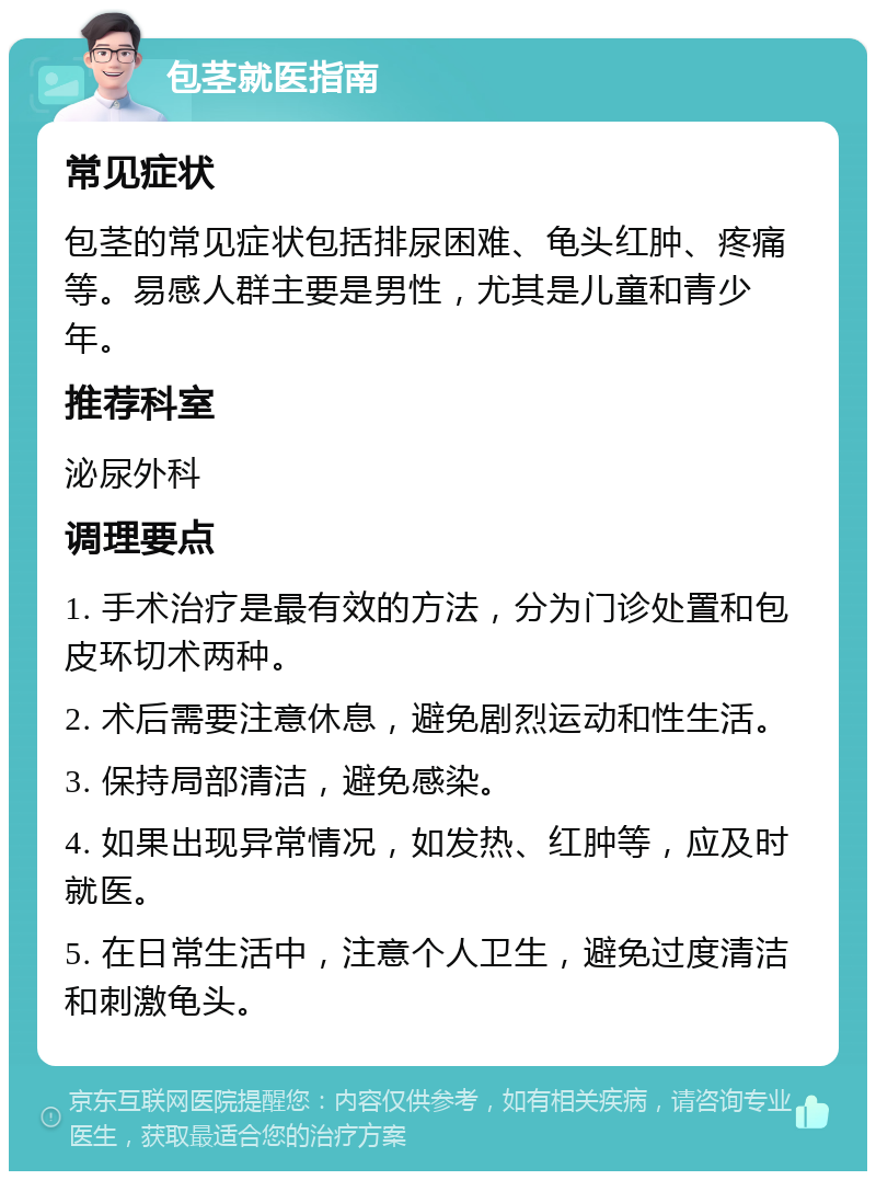 包茎就医指南 常见症状 包茎的常见症状包括排尿困难、龟头红肿、疼痛等。易感人群主要是男性，尤其是儿童和青少年。 推荐科室 泌尿外科 调理要点 1. 手术治疗是最有效的方法，分为门诊处置和包皮环切术两种。 2. 术后需要注意休息，避免剧烈运动和性生活。 3. 保持局部清洁，避免感染。 4. 如果出现异常情况，如发热、红肿等，应及时就医。 5. 在日常生活中，注意个人卫生，避免过度清洁和刺激龟头。