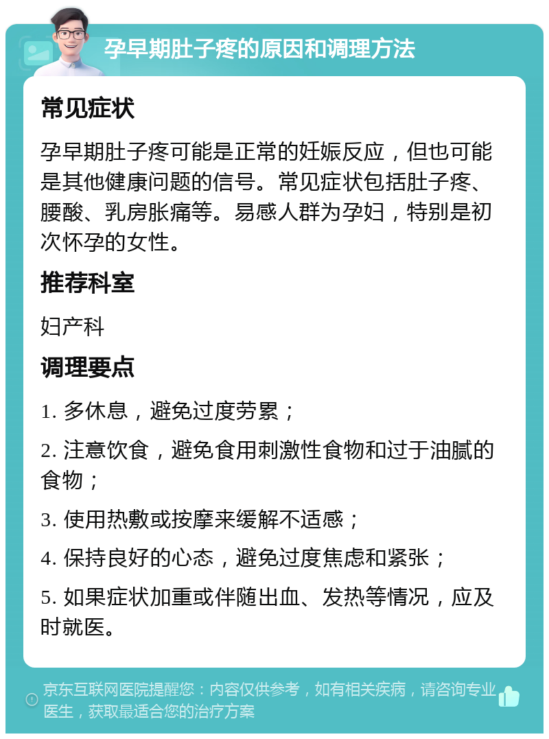 孕早期肚子疼的原因和调理方法 常见症状 孕早期肚子疼可能是正常的妊娠反应，但也可能是其他健康问题的信号。常见症状包括肚子疼、腰酸、乳房胀痛等。易感人群为孕妇，特别是初次怀孕的女性。 推荐科室 妇产科 调理要点 1. 多休息，避免过度劳累； 2. 注意饮食，避免食用刺激性食物和过于油腻的食物； 3. 使用热敷或按摩来缓解不适感； 4. 保持良好的心态，避免过度焦虑和紧张； 5. 如果症状加重或伴随出血、发热等情况，应及时就医。