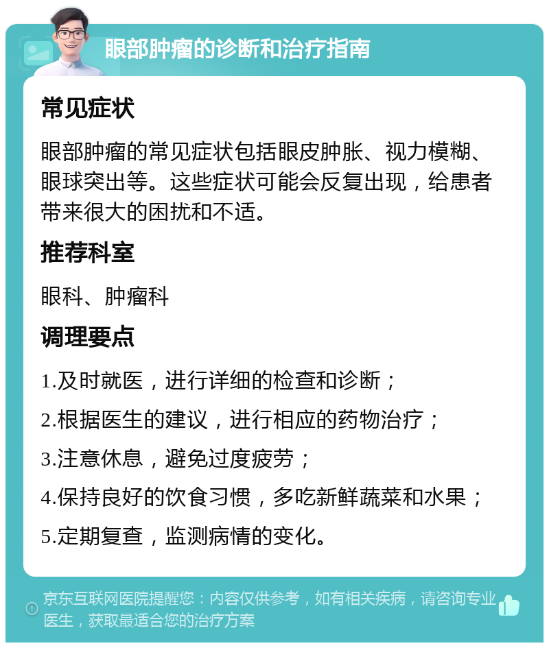 眼部肿瘤的诊断和治疗指南 常见症状 眼部肿瘤的常见症状包括眼皮肿胀、视力模糊、眼球突出等。这些症状可能会反复出现，给患者带来很大的困扰和不适。 推荐科室 眼科、肿瘤科 调理要点 1.及时就医，进行详细的检查和诊断； 2.根据医生的建议，进行相应的药物治疗； 3.注意休息，避免过度疲劳； 4.保持良好的饮食习惯，多吃新鲜蔬菜和水果； 5.定期复查，监测病情的变化。