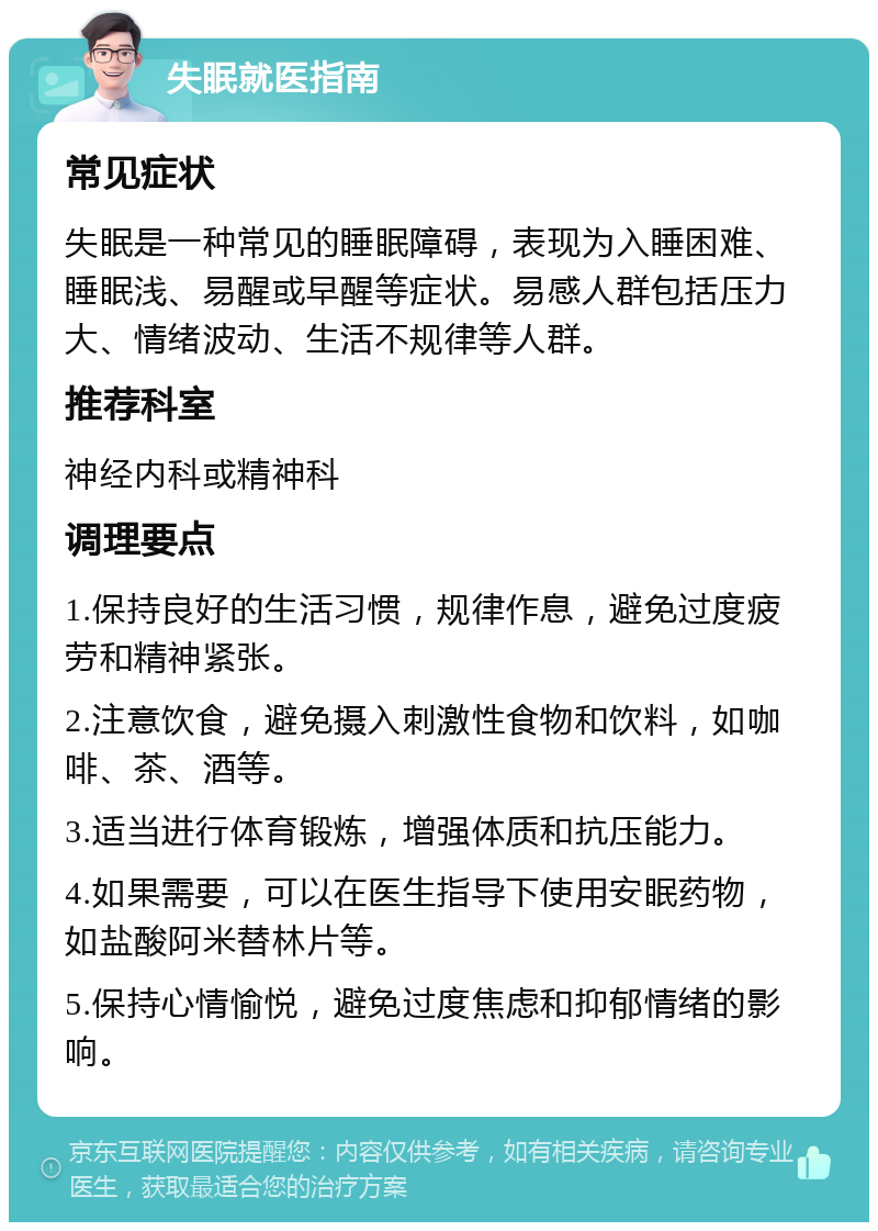 失眠就医指南 常见症状 失眠是一种常见的睡眠障碍，表现为入睡困难、睡眠浅、易醒或早醒等症状。易感人群包括压力大、情绪波动、生活不规律等人群。 推荐科室 神经内科或精神科 调理要点 1.保持良好的生活习惯，规律作息，避免过度疲劳和精神紧张。 2.注意饮食，避免摄入刺激性食物和饮料，如咖啡、茶、酒等。 3.适当进行体育锻炼，增强体质和抗压能力。 4.如果需要，可以在医生指导下使用安眠药物，如盐酸阿米替林片等。 5.保持心情愉悦，避免过度焦虑和抑郁情绪的影响。