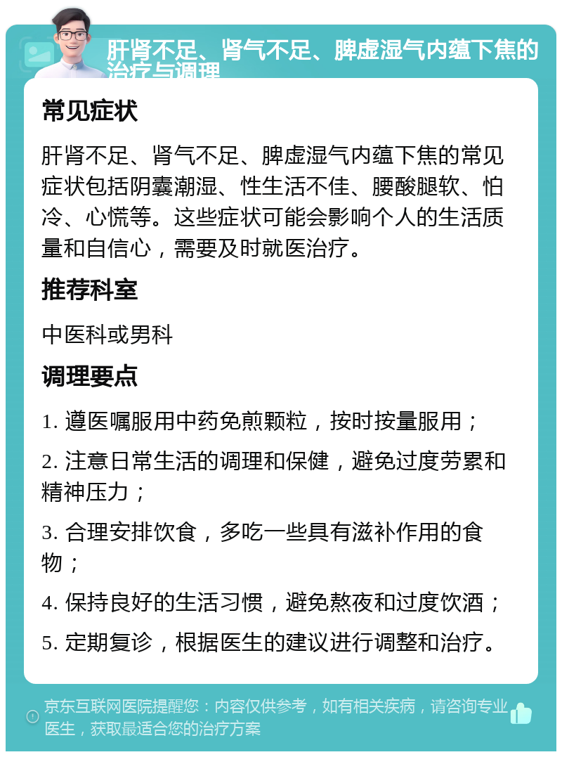 肝肾不足、肾气不足、脾虚湿气内蕴下焦的治疗与调理 常见症状 肝肾不足、肾气不足、脾虚湿气内蕴下焦的常见症状包括阴囊潮湿、性生活不佳、腰酸腿软、怕冷、心慌等。这些症状可能会影响个人的生活质量和自信心，需要及时就医治疗。 推荐科室 中医科或男科 调理要点 1. 遵医嘱服用中药免煎颗粒，按时按量服用； 2. 注意日常生活的调理和保健，避免过度劳累和精神压力； 3. 合理安排饮食，多吃一些具有滋补作用的食物； 4. 保持良好的生活习惯，避免熬夜和过度饮酒； 5. 定期复诊，根据医生的建议进行调整和治疗。