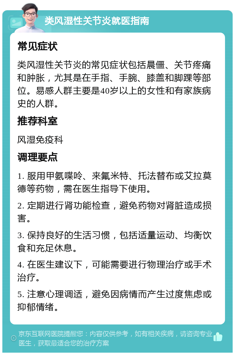 类风湿性关节炎就医指南 常见症状 类风湿性关节炎的常见症状包括晨僵、关节疼痛和肿胀，尤其是在手指、手腕、膝盖和脚踝等部位。易感人群主要是40岁以上的女性和有家族病史的人群。 推荐科室 风湿免疫科 调理要点 1. 服用甲氨喋呤、来氟米特、托法替布或艾拉莫德等药物，需在医生指导下使用。 2. 定期进行肾功能检查，避免药物对肾脏造成损害。 3. 保持良好的生活习惯，包括适量运动、均衡饮食和充足休息。 4. 在医生建议下，可能需要进行物理治疗或手术治疗。 5. 注意心理调适，避免因病情而产生过度焦虑或抑郁情绪。