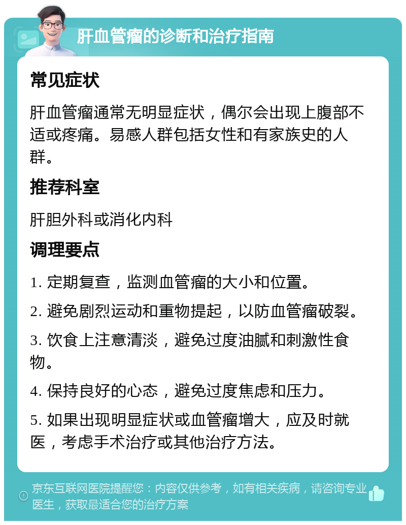 肝血管瘤的诊断和治疗指南 常见症状 肝血管瘤通常无明显症状，偶尔会出现上腹部不适或疼痛。易感人群包括女性和有家族史的人群。 推荐科室 肝胆外科或消化内科 调理要点 1. 定期复查，监测血管瘤的大小和位置。 2. 避免剧烈运动和重物提起，以防血管瘤破裂。 3. 饮食上注意清淡，避免过度油腻和刺激性食物。 4. 保持良好的心态，避免过度焦虑和压力。 5. 如果出现明显症状或血管瘤增大，应及时就医，考虑手术治疗或其他治疗方法。