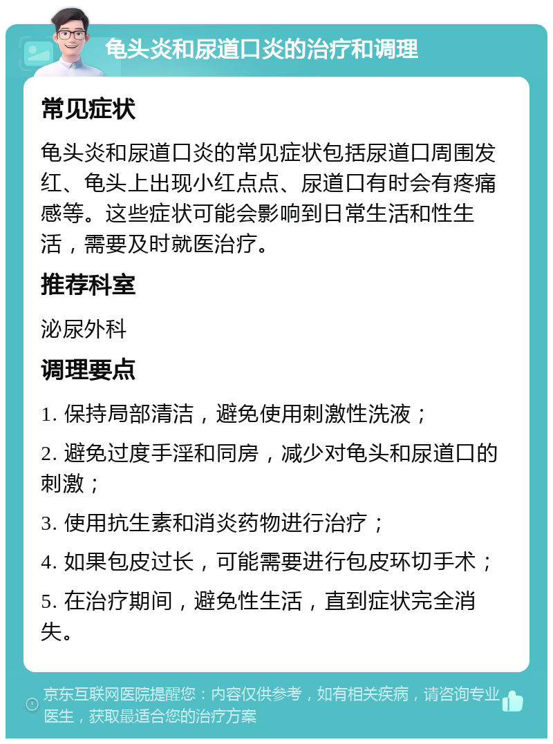 龟头炎和尿道口炎的治疗和调理 常见症状 龟头炎和尿道口炎的常见症状包括尿道口周围发红、龟头上出现小红点点、尿道口有时会有疼痛感等。这些症状可能会影响到日常生活和性生活，需要及时就医治疗。 推荐科室 泌尿外科 调理要点 1. 保持局部清洁，避免使用刺激性洗液； 2. 避免过度手淫和同房，减少对龟头和尿道口的刺激； 3. 使用抗生素和消炎药物进行治疗； 4. 如果包皮过长，可能需要进行包皮环切手术； 5. 在治疗期间，避免性生活，直到症状完全消失。