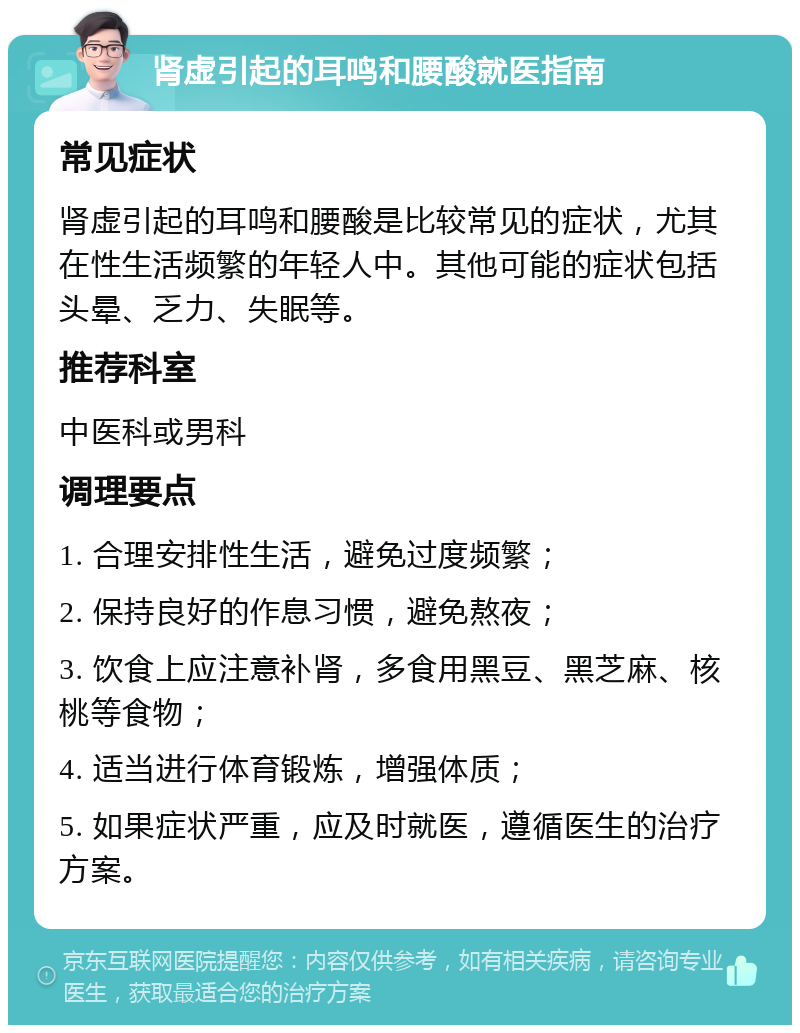 肾虚引起的耳鸣和腰酸就医指南 常见症状 肾虚引起的耳鸣和腰酸是比较常见的症状，尤其在性生活频繁的年轻人中。其他可能的症状包括头晕、乏力、失眠等。 推荐科室 中医科或男科 调理要点 1. 合理安排性生活，避免过度频繁； 2. 保持良好的作息习惯，避免熬夜； 3. 饮食上应注意补肾，多食用黑豆、黑芝麻、核桃等食物； 4. 适当进行体育锻炼，增强体质； 5. 如果症状严重，应及时就医，遵循医生的治疗方案。