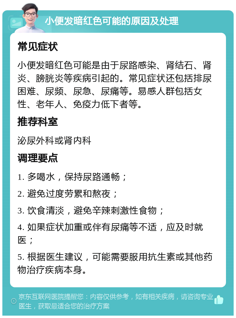 小便发暗红色可能的原因及处理 常见症状 小便发暗红色可能是由于尿路感染、肾结石、肾炎、膀胱炎等疾病引起的。常见症状还包括排尿困难、尿频、尿急、尿痛等。易感人群包括女性、老年人、免疫力低下者等。 推荐科室 泌尿外科或肾内科 调理要点 1. 多喝水，保持尿路通畅； 2. 避免过度劳累和熬夜； 3. 饮食清淡，避免辛辣刺激性食物； 4. 如果症状加重或伴有尿痛等不适，应及时就医； 5. 根据医生建议，可能需要服用抗生素或其他药物治疗疾病本身。