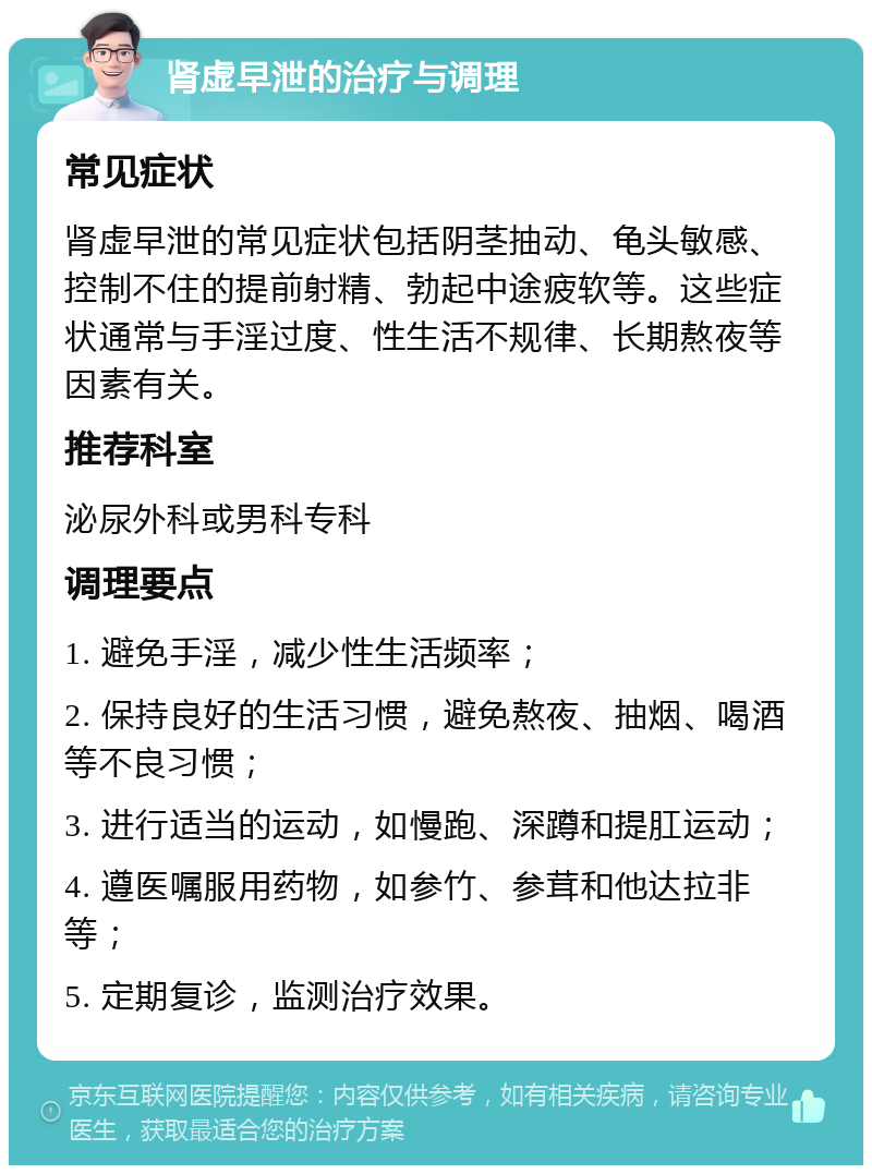 肾虚早泄的治疗与调理 常见症状 肾虚早泄的常见症状包括阴茎抽动、龟头敏感、控制不住的提前射精、勃起中途疲软等。这些症状通常与手淫过度、性生活不规律、长期熬夜等因素有关。 推荐科室 泌尿外科或男科专科 调理要点 1. 避免手淫，减少性生活频率； 2. 保持良好的生活习惯，避免熬夜、抽烟、喝酒等不良习惯； 3. 进行适当的运动，如慢跑、深蹲和提肛运动； 4. 遵医嘱服用药物，如参竹、参茸和他达拉非等； 5. 定期复诊，监测治疗效果。