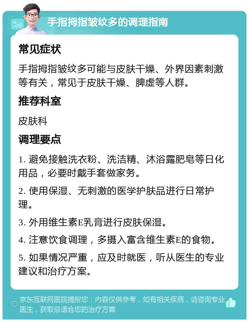 手指拇指皱纹多的调理指南 常见症状 手指拇指皱纹多可能与皮肤干燥、外界因素刺激等有关，常见于皮肤干燥、脾虚等人群。 推荐科室 皮肤科 调理要点 1. 避免接触洗衣粉、洗洁精、沐浴露肥皂等日化用品，必要时戴手套做家务。 2. 使用保湿、无刺激的医学护肤品进行日常护理。 3. 外用维生素E乳膏进行皮肤保湿。 4. 注意饮食调理，多摄入富含维生素E的食物。 5. 如果情况严重，应及时就医，听从医生的专业建议和治疗方案。