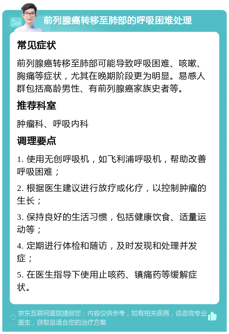 前列腺癌转移至肺部的呼吸困难处理 常见症状 前列腺癌转移至肺部可能导致呼吸困难、咳嗽、胸痛等症状，尤其在晚期阶段更为明显。易感人群包括高龄男性、有前列腺癌家族史者等。 推荐科室 肿瘤科、呼吸内科 调理要点 1. 使用无创呼吸机，如飞利浦呼吸机，帮助改善呼吸困难； 2. 根据医生建议进行放疗或化疗，以控制肿瘤的生长； 3. 保持良好的生活习惯，包括健康饮食、适量运动等； 4. 定期进行体检和随访，及时发现和处理并发症； 5. 在医生指导下使用止咳药、镇痛药等缓解症状。