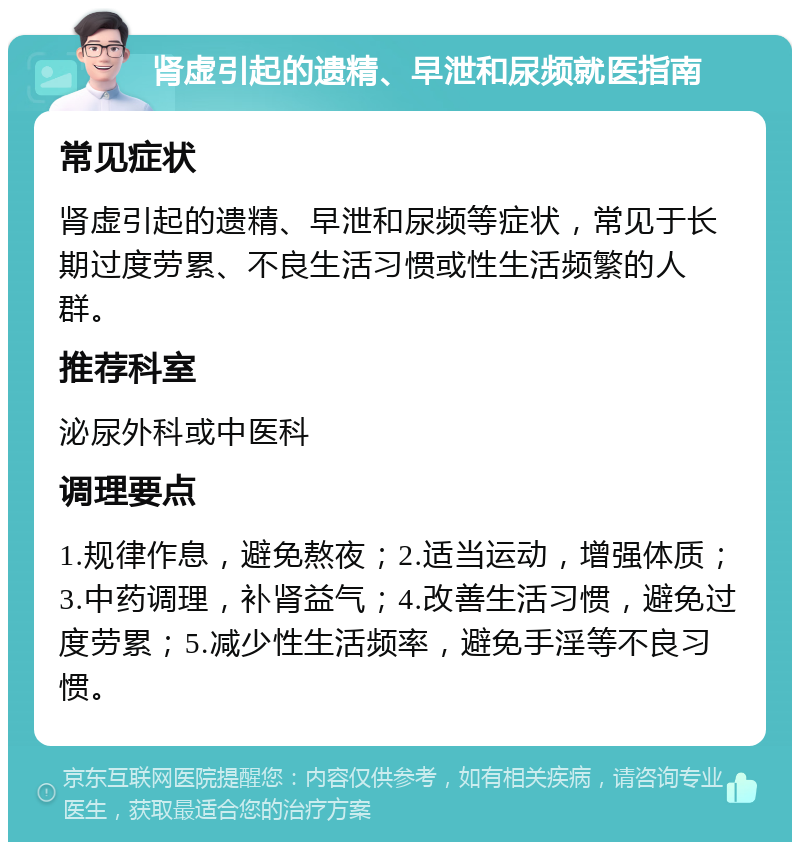 肾虚引起的遗精、早泄和尿频就医指南 常见症状 肾虚引起的遗精、早泄和尿频等症状，常见于长期过度劳累、不良生活习惯或性生活频繁的人群。 推荐科室 泌尿外科或中医科 调理要点 1.规律作息，避免熬夜；2.适当运动，增强体质；3.中药调理，补肾益气；4.改善生活习惯，避免过度劳累；5.减少性生活频率，避免手淫等不良习惯。