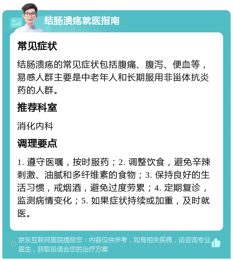 结肠溃疡就医指南 常见症状 结肠溃疡的常见症状包括腹痛、腹泻、便血等，易感人群主要是中老年人和长期服用非甾体抗炎药的人群。 推荐科室 消化内科 调理要点 1. 遵守医嘱，按时服药；2. 调整饮食，避免辛辣刺激、油腻和多纤维素的食物；3. 保持良好的生活习惯，戒烟酒，避免过度劳累；4. 定期复诊，监测病情变化；5. 如果症状持续或加重，及时就医。