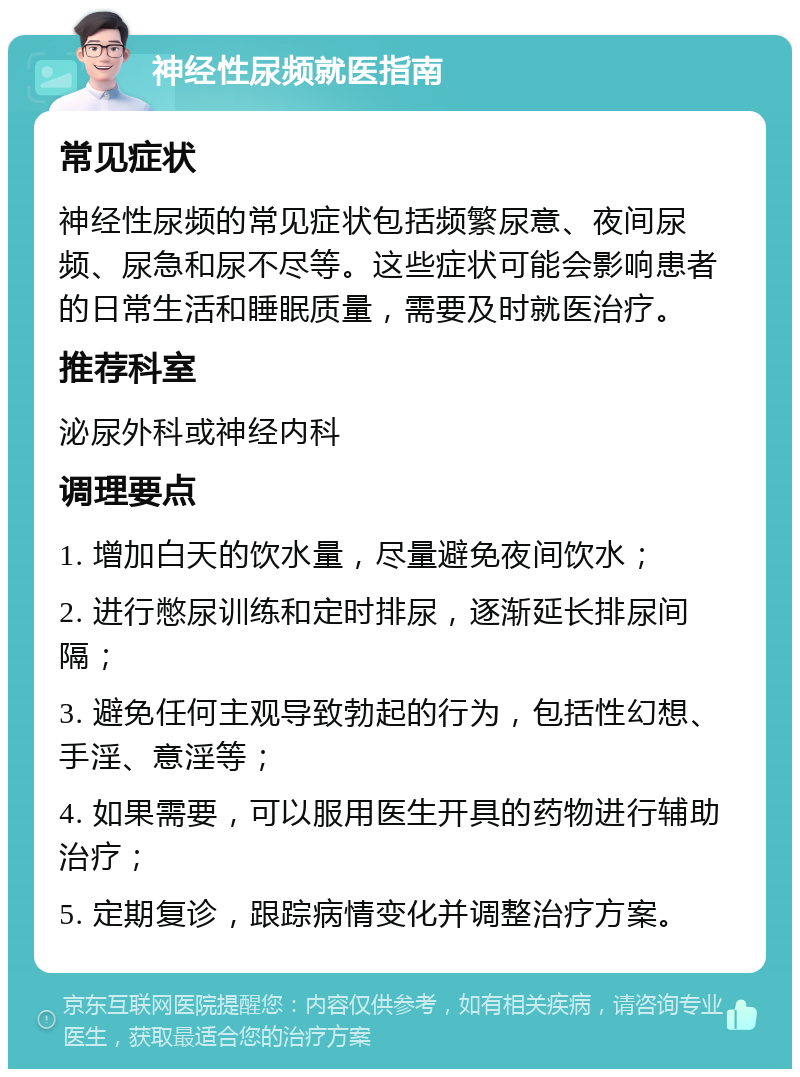 神经性尿频就医指南 常见症状 神经性尿频的常见症状包括频繁尿意、夜间尿频、尿急和尿不尽等。这些症状可能会影响患者的日常生活和睡眠质量，需要及时就医治疗。 推荐科室 泌尿外科或神经内科 调理要点 1. 增加白天的饮水量，尽量避免夜间饮水； 2. 进行憋尿训练和定时排尿，逐渐延长排尿间隔； 3. 避免任何主观导致勃起的行为，包括性幻想、手淫、意淫等； 4. 如果需要，可以服用医生开具的药物进行辅助治疗； 5. 定期复诊，跟踪病情变化并调整治疗方案。