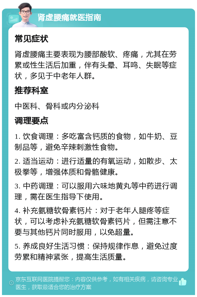 肾虚腰痛就医指南 常见症状 肾虚腰痛主要表现为腰部酸软、疼痛，尤其在劳累或性生活后加重，伴有头晕、耳鸣、失眠等症状，多见于中老年人群。 推荐科室 中医科、骨科或内分泌科 调理要点 1. 饮食调理：多吃富含钙质的食物，如牛奶、豆制品等，避免辛辣刺激性食物。 2. 适当运动：进行适量的有氧运动，如散步、太极拳等，增强体质和骨骼健康。 3. 中药调理：可以服用六味地黄丸等中药进行调理，需在医生指导下使用。 4. 补充氨糖软骨素钙片：对于老年人腿疼等症状，可以考虑补充氨糖软骨素钙片，但需注意不要与其他钙片同时服用，以免超量。 5. 养成良好生活习惯：保持规律作息，避免过度劳累和精神紧张，提高生活质量。